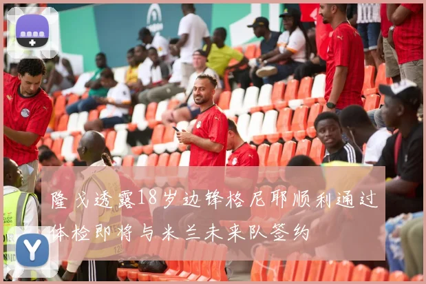 隆戈透露18岁边锋格尼耶顺利通过体检即将与米兰未来队签约