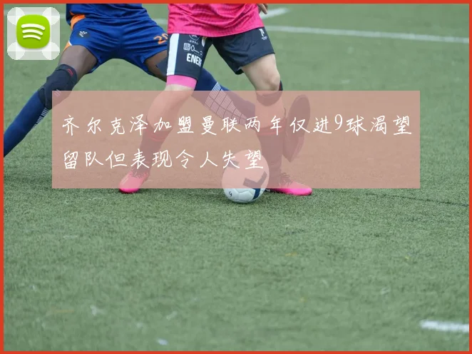 齐尔克泽加盟曼联两年仅进9球渴望留队但表现令人失望