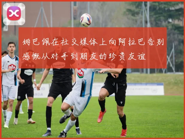姆巴佩在社交媒体上向阿拉巴告别感慨从对手到朋友的珍贵友谊