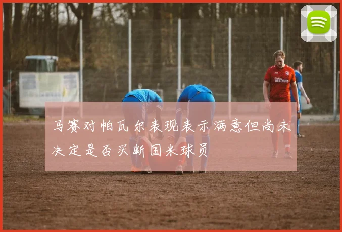 马赛对帕瓦尔表现表示满意但尚未决定是否买断国米球员
