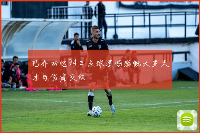 巴乔回忆94年点球遗憾感慨大罗天才与伤痛交织