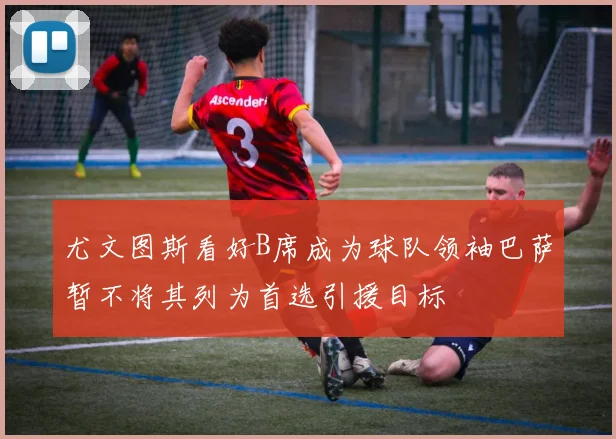 尤文图斯看好B席成为球队领袖巴萨暂不将其列为首选引援目标
