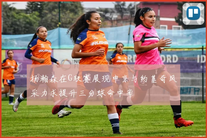 杨瀚森在G联赛展现申京与约基奇风采力求提升三分球命中率
