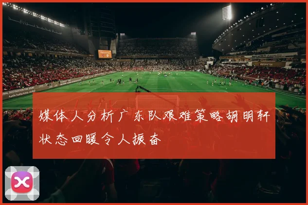 媒体人分析广东队艰难策略胡明轩状态回暖令人振奋