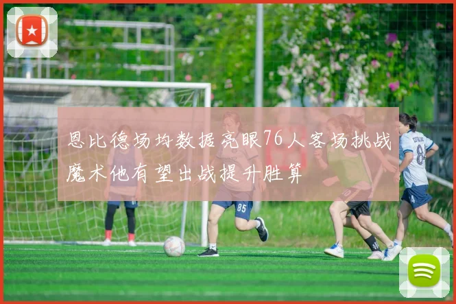恩比德场均数据亮眼76人客场挑战魔术他有望出战提升胜算