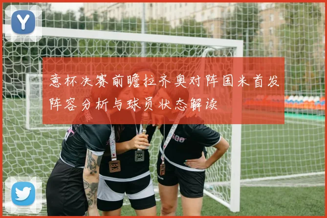 意杯决赛前瞻拉齐奥对阵国米首发阵容分析与球员状态解读
