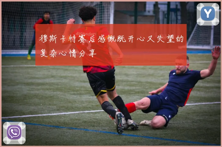 穆斯卡特赛后感慨既开心又失望的复杂心情分享