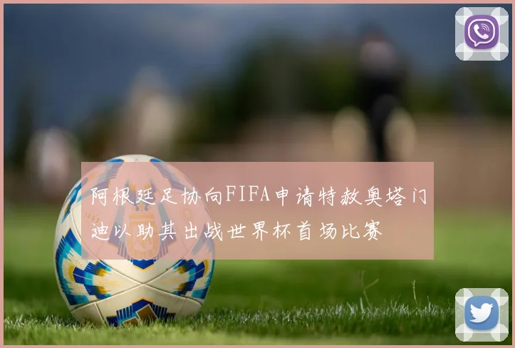阿根廷足协向FIFA申请特赦奥塔门迪以助其出战世界杯首场比赛