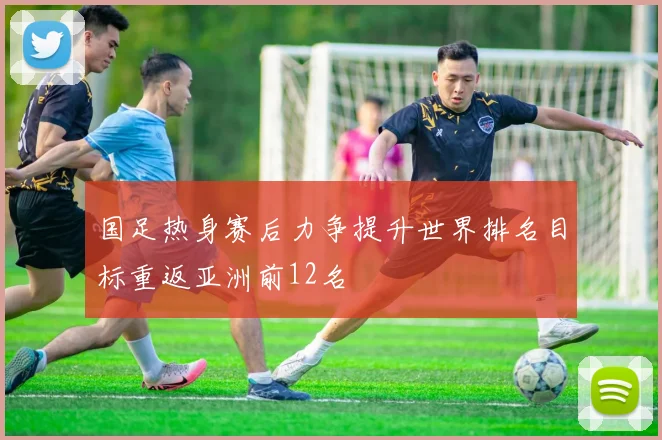 国足热身赛后力争提升世界排名目标重返亚洲前12名