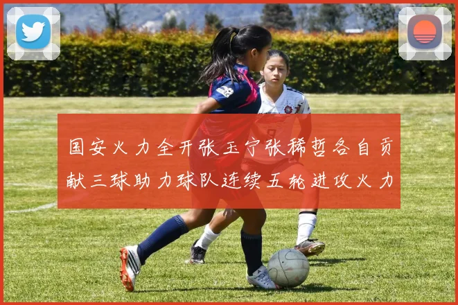 国安火力全开张玉宁张稀哲各自贡献三球助力球队连续五轮进攻火力猛增