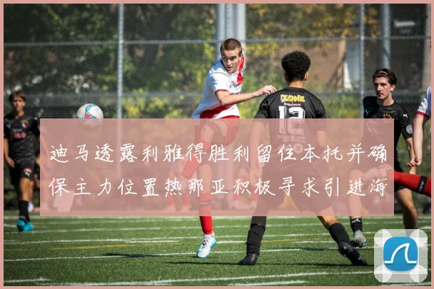 迪马透露利雅得胜利留住本托并确保主力位置热那亚积极寻求引进海因
