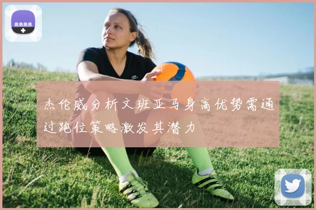 杰伦威分析文班亚马身高优势需通过跑位策略激发其潜力