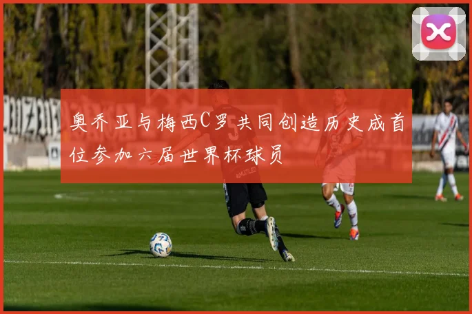 奥乔亚与梅西C罗共同创造历史成首位参加六届世界杯球员